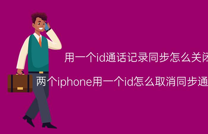 用一个id通话记录同步怎么关闭 两个iphone用一个id怎么取消同步通话记录？